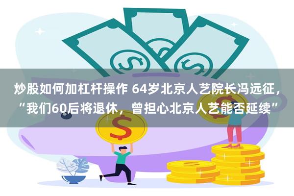 炒股如何加杠杆操作 64岁北京人艺院长冯远征，“我们60后将退休，曾担心北京人艺能否延续”